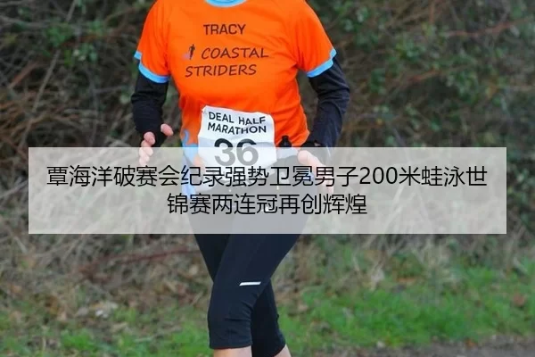 覃海洋破赛会纪录强势卫冕男子200米蛙泳世锦赛两连冠再创辉煌