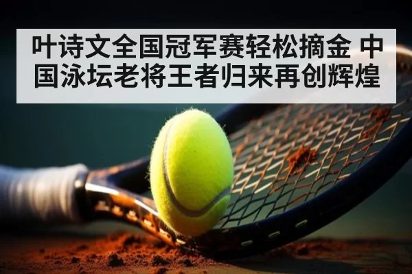 叶诗文全国冠军赛轻松摘金 中国泳坛老将王者归来再创辉煌